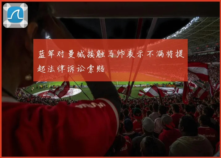 蓝军对曼城接触马帅表示不满将提起法律诉讼索赔