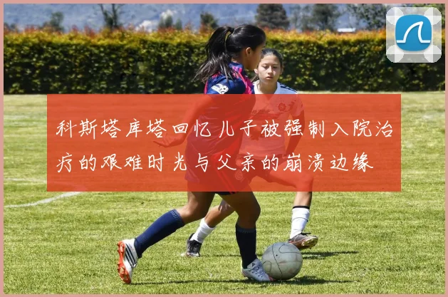 科斯塔库塔回忆儿子被强制入院治疗的艰难时光与父亲的崩溃边缘