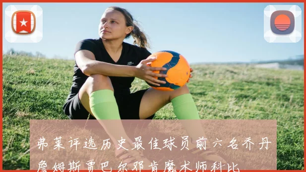 弗莱评选历史最佳球员前六名乔丹詹姆斯贾巴尔邓肯魔术师科比