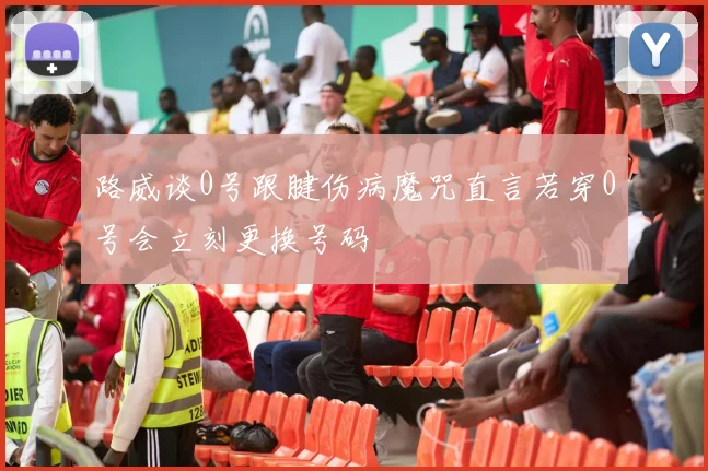 路威谈0号跟腱伤病魔咒直言若穿0号会立刻更换号码