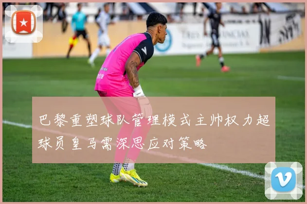 巴黎重塑球队管理模式主帅权力超球员皇马需深思应对策略