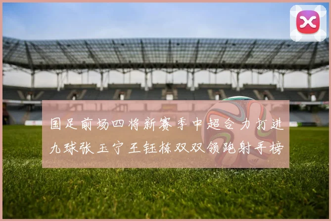 国足前场四将新赛季中超合力打进九球张玉宁王钰栋双双领跑射手榜