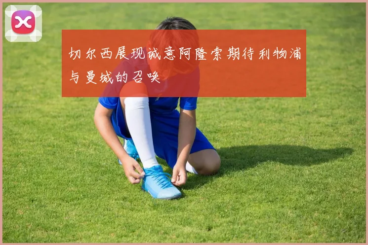 切尔西展现诚意阿隆索期待利物浦与曼城的召唤