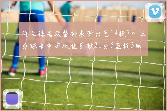 海兰德高效替补表现出色14投7中三分球命中率极佳贡献21分5篮板3助攻2抢断