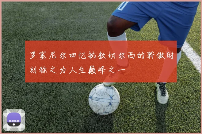 罗塞尼尔回忆执教切尔西的骄傲时刻称之为人生巅峰之一