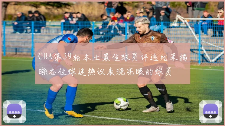 CBA第39轮本土最佳球员评选结果揭晓各位球迷热议表现亮眼的球员