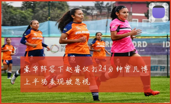 豪华阵容下赵睿仅打24分钟曾凡博上半场表现被忽视