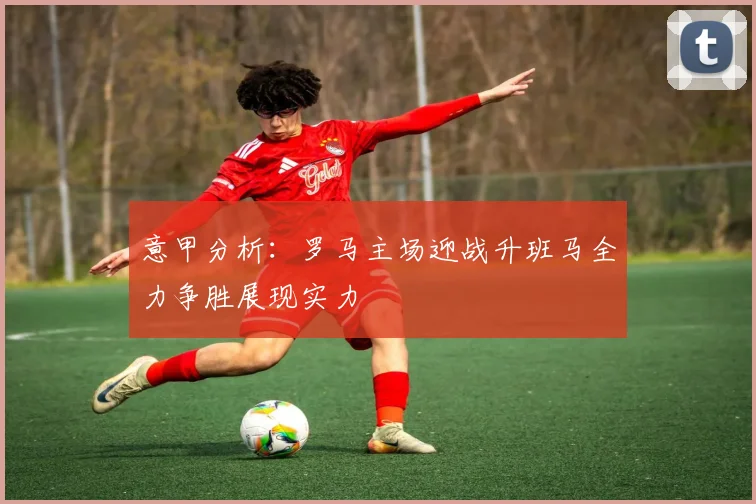 意甲分析:罗马主场迎战升班马全力争胜展现实力