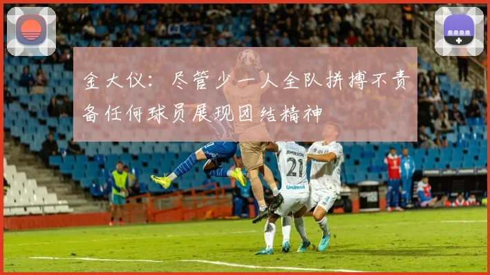 金大仪：尽管少一人全队拼搏不责备任何球员展现团结精神
