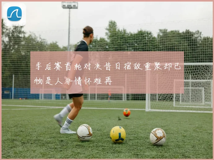 季后赛首轮对决昔日宿敌重聚却已物是人非情怀难再
