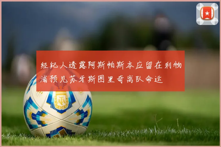 经纪人透露阿斯帕斯本应留在利物浦预见苏牙斯图里奇离队命运