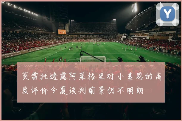 莫雷托透露阿莱格里对小基恩的高度评价今夏谈判前景仍不明朗