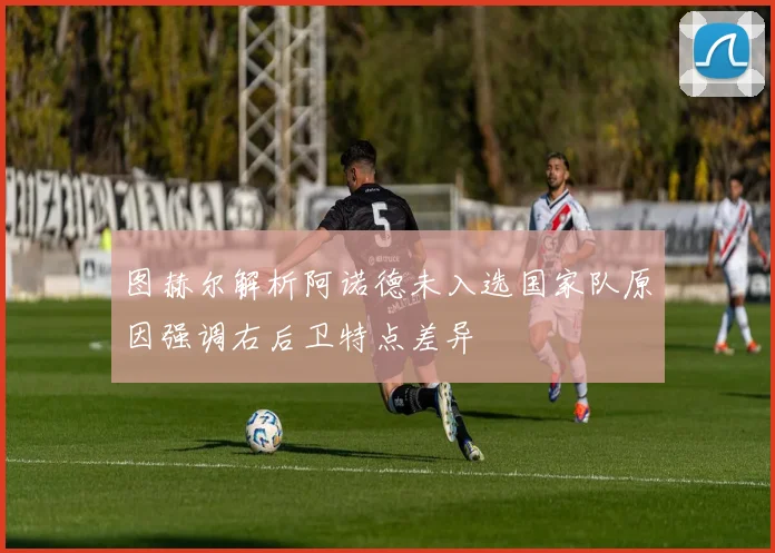 图赫尔解析阿诺德未入选国家队原因强调右后卫特点差异
