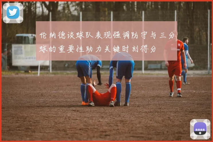 伦纳德谈球队表现强调防守与三分球的重要性助力关键时刻得分
