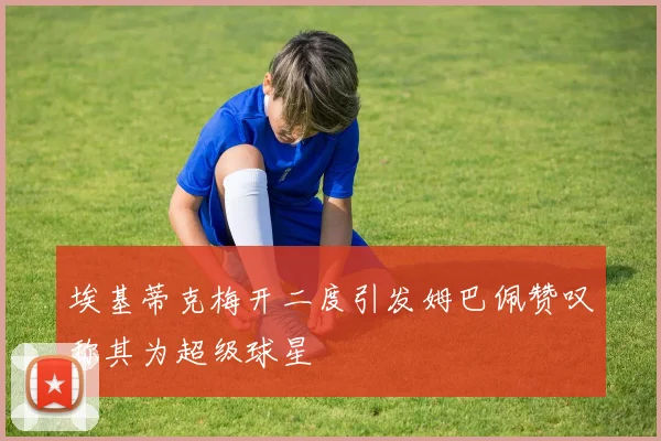 埃基蒂克梅开二度引发姆巴佩赞叹称其为超级球星