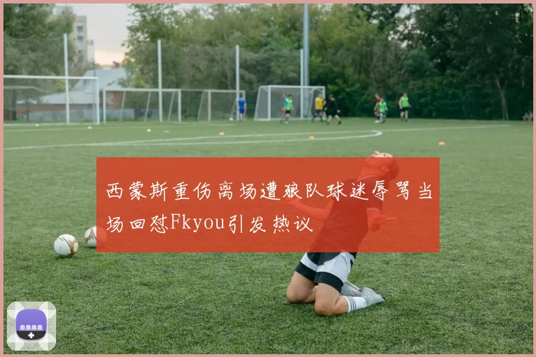 西蒙斯重伤离场遭狼队球迷辱骂当场回怼Fkyou引发热议