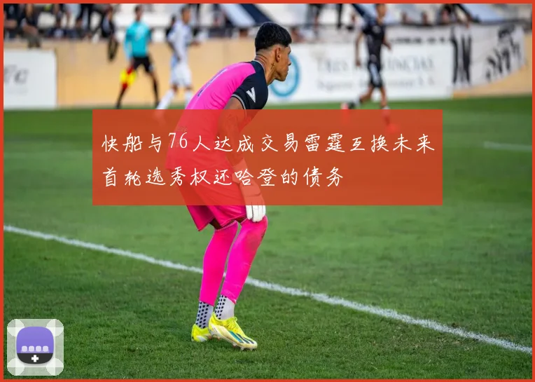 快船与76人达成交易雷霆互换未来首轮选秀权还哈登的债务