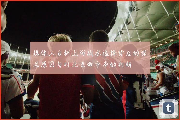媒体人分析上海战术选择背后的深层原因与对北京命中率的判断