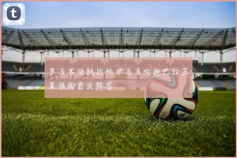 罗马客场挑战帕尔马马伦迪巴拉苏莱领衔首发阵容