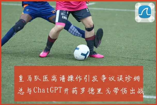皇马队医离谱操作引发争议误诊姆总与ChatGPT开药罗德里戈带伤出战