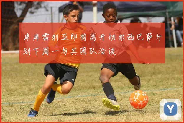 库库雷利亚即将离开切尔西巴萨计划下周一与其团队洽谈
