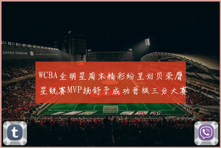 WCBA全明星周末精彩纷呈刘贝荣膺星锐赛MVP杨舒予成功晋级三分大赛决赛