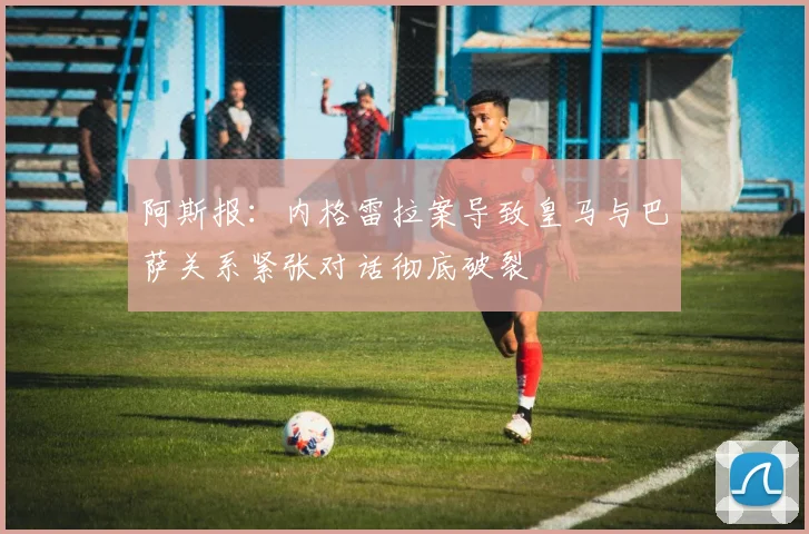 阿斯报：内格雷拉案导致皇马与巴萨关系紧张对话彻底破裂